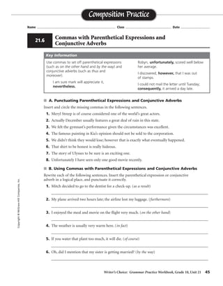 Writer’s Choice: Grammar Practice Workbook, Grade 10, Unit 21 45
Name ...................................................................................... Class .................................................. Date ................................
s A. Punctuating Parenthetical Expressions and Conjunctive Adverbs
Insert and circle the missing commas in the following sentences.
1. Meryl Streep is of course considered one of the world’s great actors.
2. Actually December usually features a great deal of rain in this state.
3. We felt the gymnast’s performance given the circumstances was excellent.
4. The famous painting in Kia’s opinion should not be sold to the corporation.
5. We didn’t think they would lose; however that is exactly what eventually happened.
6. That shirt to be honest is really hideous.
7. The story of Ulysses to be sure is an exciting one.
8. Unfortunately I have seen only one good movie recently.
s B. Using Commas with Parenthetical Expressions and Conjunctive Adverbs
Rewrite each of the following sentences. Insert the parenthetical expression or conjunctive
adverb in a logical place, and punctuate it correctly.
1. Mitch decided to go to the dentist for a check-up. (as a result)
__________________________________________________________________________________
2. My plane arrived two hours late; the airline lost my luggage. (furthermore)
__________________________________________________________________________________
3. I enjoyed the meal and movie on the flight very much. (on the other hand)
__________________________________________________________________________________
4. The weather is usually very warm here. (in fact)
__________________________________________________________________________________
5. If you water that plant too much, it will die. (of course)
__________________________________________________________________________________
6. Oh, did I mention that my sister is getting married? (by the way)
__________________________________________________________________________________
Composition PracticeCopyright©McGraw-HillCompanies,Inc.
21.6
Commas with Parenthetical Expressions and
Conjunctive Adverbs
Use commas to set off parenthetical expressions
(such as on the other hand and by the way) and
conjunctive adverbs (such as thus and
moreover).
I am sure mark will appreciate it,
nevertheless.
Robyn, unfortunately, scored well below
her average.
I discovered, however, that I was out
of stamps.
I could not mail the letter until Tuesday;
consequently, it arrived a day late.
Key Information
, ,
,
, ,
, ,
,
,
, ,
,
,
As a result, Mitch. . . . or Mitch decided, as a result,. . . .
late; furthermore,
much, of course or Of course, if or will die, of course
Oh, by the way, did
weather, in fact, is or In fact, the weather
On the other hand, I enjoyed. . . . or I, on the other hand,
 
