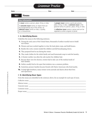 Writer’s Choice: Grammar Practice Workbook, Grade 10, Unit 10 1
Name ...................................................................................... Class .................................................. Date ................................
s A. Identifying Nouns
Underline the nouns in the following sentences.
1. During the early years of the United States, thousands of settlers traveled west to build
new homes.
2. Women and men worked together to clear the land, plant crops, and build homes.
3. Besides this work, women tended the children and did housekeeping chores.
4. They prepared food to use during the winter.
5. They made clothes for the whole family and used homemade soap to wash the laundry.
6. A frontier mother was often the only teacher her children had.
7. Because there were few doctors, women had to take care of the medical needs of
their families.
8. Settlers usually lived so far apart that isolation was a common problem.
9. Sometimes pioneer families became friends with Native Americans who lived nearby.
10. To help fight loneliness, many women wrote journals and diaries about their lives
and experiences.
s B. Identifying Noun Types
From the nouns you identified in the sentences above, list an example for each type of noun.
Collective noun_____________________________________________________________________
Abstract noun ______________________________________________________________________
Concrete noun _____________________________________________________________________
Common noun _____________________________________________________________________
Proper noun___________________________________________________________________________
Grammar Practice
10.1 Nouns
Copyright©TheMcGraw-HillCompanies,Inc.
A noun names a person, place, thing, or idea.
A concrete noun names an object that can
be recognized by any of the senses; an
abstract noun names an idea, a quality,
or a characteristic.
A proper noun names a particular person,
place, thing, or idea; a common noun is the
general name of a person, place, thing, or idea.
A collective noun names a group and can be
regarded as either singular or plural.
Key Information
Possible answers are given.
family
isolation, loneliness
women, land, United States
years, settlers, journals
United States, Native Americans
 