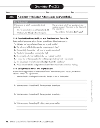 46 Writer’s Choice: Grammar Practice Workbook, Grade 10, Unit 21
s A. Punctuating Direct Address and Tag Questions Correctly
Insert and circle commas where they are needed in the following sentences.
1. Alicia do you know whether Cheryl has to work tonight?
2. The lab reports Ms. Jenkins are due tomorrow aren’t they?
3. Do you think Doctor that I will need to have the operation?
4. Thanks for this excellent compact disc Dad.
5. It was you Sis who told Dad this is the one I wanted wasn’t it?
6. I would like to thank you class for working so productively while I was absent.
7. You are going to be able to stay for band practice today aren’t you?
8. Please remember ladies and gentlemen that the keynote speech is tomorrow evening.
s B. Using Direct Address and Tag Questions
Use the following guidelines to write sentences that demonstrate correct use and punctuation
of direct address and tag questions.
1. Write a sentence that begins with a direct address to one of your friends.
__________________________________________________________________________________
__________________________________________________________________________________
2. Write a sentence that ends with the tag question haven’t you.
__________________________________________________________________________________
__________________________________________________________________________________
3. Write a sentence that ends with the tag question weren’t they.
__________________________________________________________________________________
__________________________________________________________________________________
4. Write a sentence that ends with a direct address to a teacher.
__________________________________________________________________________________
__________________________________________________________________________________
Name ...................................................................................... Class .................................................. Date ................................
Grammar Practice
21.6 Commas with Direct Address and Tag Questions
Copyright©McGraw-HillCompanies,Inc.
Use commas to set off words used in direct
address.
I’m not sure whether or not I can attend, Jill.
The Bears, my friend, will win the game.
Use commas to set off tag questions. A tag
question suggests the answer to the statement
that precedes it.
You rembered the tickets, didn’t you?
Key Information
,
,
,
,
,,
, ,
,
,,
,
,
,,
Sentences will vary.
 