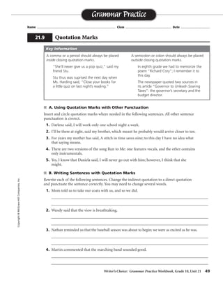 Writer’s Choice: Grammar Practice Workbook, Grade 10, Unit 21 49
Name ...................................................................................... Class .................................................. Date ................................
s A. Using Quotation Marks with Other Punctuation
Insert and circle quotation marks where needed in the following sentences. All other sentence
punctuation is correct.
1. Darlene said, I will work only one school night a week.
2. I’ll be there at eight, said my brother, which meant he probably would arrive closer to ten.
3. For years my mother has said, A stitch in time saves nine; to this day I have no idea what
that saying means.
4. There are two versions of the song Run to Me: one features vocals, and the other contains
only instrumentals.
5. Yes, I know that Daniela said, I will never go out with him; however, I think that she
might.
s B. Writing Sentences with Quotation Marks
Rewrite each of the following sentences. Change the indirect quotation to a direct quotation
and punctuate the sentence correctly. You may need to change several words.
1. Mom told us to take our coats with us, and so we did.
__________________________________________________________________________________
__________________________________________________________________________________
2. Wendy said that the view is breathtaking.
__________________________________________________________________________________
__________________________________________________________________________________
3. Nathan reminded us that the baseball season was about to begin; we were as excited as he was.
__________________________________________________________________________________
__________________________________________________________________________________
4. Martin commented that the marching band sounded good.
__________________________________________________________________________________
__________________________________________________________________________________
Grammar Practice
21.9 Quotation Marks
Copyright©McGraw-HillCompanies,Inc.
A comma or a period should always be placed
inside closing quotation marks.
“She’ll never give us a pop quiz,” said my
friend Stu.
Stu thus was suprised the next day when
Ms. Harding said, “Close your books for
a little quiz on last night’s reading.”
A semicolon or colon should always be placed
outside closing quotation marks.
In eighth grade we had to memorize the
poem “Richard Cory”; I remember it to
this day.
The newspaper quoted two sources in
its article “Governor to Unleash Soaring
Taxes”: the governor’s secretary and the
budget director.
Key Information
“ ”
“
“
“
“
”
”
”
”
Mom told us, “Take your coats with you,” and so we did.
Wendy said, “The view is breathtaking.”
Nathan reminded us, “The baseball season is about to begin”; we were as excited as he was.
Martin commented, “The marching band sounds good.”
^
^
^ ^
^ ^
^ ^
^
^
 