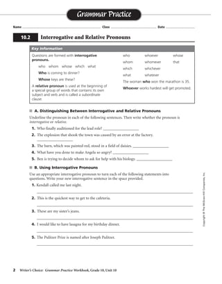 2 Writer’s Choice: Grammar Practice Workbook, Grade 10, Unit 10
s A. Distinguishing Between Interrogative and Relative Pronouns
Underline the pronoun in each of the following sentences. Then write whether the pronoun is
interrogative or relative.
1. Who finally auditioned for the lead role? __________________
2. The explosion that shook the town was caused by an error at the factory.
__________________
3. The barn, which was painted red, stood in a field of daisies. __________________
4. What have you done to make Angela so angry? __________________
5. Ben is trying to decide whom to ask for help with his biology. __________________
s B. Using Interrogative Pronouns
Use an appropriate interrogative pronoun to turn each of the following statements into
questions. Write your new interrogative sentence in the space provided.
1. Kendall called me last night.
__________________________________________________________________________________
2. This is the quickest way to get to the cafeteria.
__________________________________________________________________________________
3. These are my sister’s jeans.
__________________________________________________________________________________
4. I would like to have lasagna for my birthday dinner.
__________________________________________________________________________________
5. The Pulitzer Prize is named after Joseph Pulitzer.
__________________________________________________________________________________
Name ...................................................................................... Class .................................................. Date ................................
Grammar Practice
10.2 Interrogative and Relative Pronouns
Copyright©TheMcGraw-HillCompanies,Inc.
Questions are formed with interrogative
pronouns.
who whom whose which what
Who is coming to dinner?
Whose keys are these?
A relative pronoun is used at the beginning of
a special group of words that contains its own
subject and verb and is called a subordinate
clause.
who whoever whose
whom whomever that
which whichever
what whatever
The woman who won the marathon is 35.
Whoever works hardest will get promoted.
Key Information
interrogative
relative
relative
interrogative
relative
Whom did Kendall call last night?/Who called you last night?
Which/What is the quickest way to get to the cafeteria?
Whose jeans are these?
What would you like to have for your birthday dinner?
After whom is the Pulitzer Prize named?
 