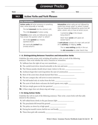 Writer’s Choice: Grammar Practice Workbook, Grade 10, Unit 10 3
Name ...................................................................................... Class .................................................. Date ................................
s A. Distinguishing Between Transitive and Intransitive Verbs
Underline the entire action verb, including all auxiliary verbs, in each of the following
sentences. Then write whether the verb is transitive or intransitive.
1. Sailboats have the right-of-way over motorboats. __________________
2. The careful truck driver slowed noticeably in the rain and snow. __________________
3. The Chinese pandas should attract many visitors to the zoo. __________________
4. Architects begin their work long before the start of construction. __________________
5. Most of the actors have already learned their lines. __________________
6. The new compact disc will arrive in stores tomorrow. __________________
7. The ball landed only six inches from the hole. __________________
8. The scent of fresh sheets welcomes the hotel’s guests every night. __________________
9. Did you simply guess on the last question? __________________
10. A blues singer does not always sing sad songs. __________________
s B. Using Action Verbs
Underline the verb in each of the following sentences. Then write a more lively verb that adds
interest to the sentence.
1. Jeff walked home slowly in the gray January light. __________________
2. The parachutist fell toward the ground. __________________
3. The police car drove by at high speed. __________________
4. During last month’s storm, hail hit our roof loudly. __________________
5. Those three girls talk constantly. __________________
Grammar Practice
10.3 Action Verbs and Verb Phrases
Copyright©TheMcGraw-HillCompanies,Inc.
Action verbs tell what someone or something
does, either physically or mentally.
The ball slammed into the catcher’s mitt.
The child dreamed of cotton candy.
Transitive action verbs are followed by words
that answer the question what? or whom?
We finally spotted our mistake.
[spotted what?]
We eventually invited Kate.
[invited whom?]
Intransitive action verbs are not followed by
words that answer what? or whom? Instead,
they are frequently followed by words that tell
when, where, why, or how an action occurs.
I sometimes sing in the shower.
[sing where?]
Mark Twain wrote with great wit.
[wrote how?]
A verb phrase consists of a main verb and all
of its auxiliary, or helping, verbs.
The ice was melting quickly in the sun.
He did remember to order french fries.
Key Information
transitive
intransitive
transitive
transitive
transitive
intransitive
intransitive
transitive
intransitive
transitive
trudged
plummeted
raced
pelted
chatter
Possible answers are given.
 