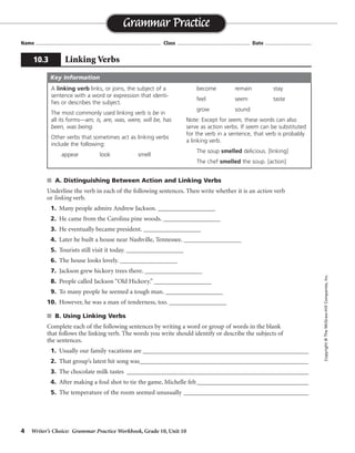 4 Writer’s Choice: Grammar Practice Workbook, Grade 10, Unit 10
s A. Distinguishing Between Action and Linking Verbs
Underline the verb in each of the following sentences. Then write whether it is an action verb
or linking verb.
1. Many people admire Andrew Jackson. __________________
2. He came from the Carolina pine woods. __________________
3. He eventually became president. __________________
4. Later he built a house near Nashville, Tennessee. __________________
5. Tourists still visit it today. __________________
6. The house looks lovely. __________________
7. Jackson grew hickory trees there. __________________
8. People called Jackson “Old Hickory.” __________________
9. To many people he seemed a tough man. __________________
10. However, he was a man of tenderness, too. __________________
s B. Using Linking Verbs
Complete each of the following sentences by writing a word or group of words in the blank
that follows the linking verb. The words you write should identify or describe the subjects of
the sentences.
1. Usually our family vacations are ____________________________________________________
2. That group’s latest hit song was_____________________________________________________
3. The chocolate milk tastes _________________________________________________________
4. After making a foul shot to tie the game, Michelle felt___________________________________
5. The temperature of the room seemed unusually _________________________________________
Name ...................................................................................... Class .................................................. Date ................................
Grammar Practice
10.3 Linking Verbs
Copyright©TheMcGraw-HillCompanies,Inc.
A linking verb links, or joins, the subject of a
sentence with a word or expression that identi-
fies or describes the subject.
The most commonly used linking verb is be in
all its forms—am, is, are, was, were, will be, has
been, was being.
Other verbs that sometimes act as linking verbs
include the following:
appear look smell
become remain stay
feel seem taste
grow sound
Note: Except for seem, these words can also
serve as action verbs. If seem can be substituted
for the verb in a sentence, that verb is probably
a linking verb.
The soup smelled delicious. [linking]
The chef smelled the soup. [action]
Key Information
action
action
linking
action
action
linking
action
action
linking
linking
Sentences will vary.
 