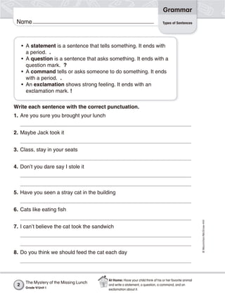 ©Macmillan/McGraw-Hill
Grammar
Name
• A statement is a sentence that tells something. It ends with
a period. .
• A question is a sentence that asks something. It ends with a
question mark. ?
• A command tells or asks someone to do something. It ends
with a period. .
• An exclamation shows strong feeling. It ends with an
exclamation mark. !
Write each sentence with the correct punctuation.
1. Are you sure you brought your lunch
2. Maybe Jack took it
3. Class, stay in your seats
4. Don’t you dare say I stole it
5. Have you seen a stray cat in the building
6. Cats like eating fish
7. I can’t believe the cat took the sandwich
8. Do you think we should feed the cat each day
Types of Sentences
The Mystery of the Missing Lunch
Grade 4/Unit 1
2
At Home: Have your child think of his or her favorite animal
and write a statement, a question, a command, and an
exclamation about it.
 