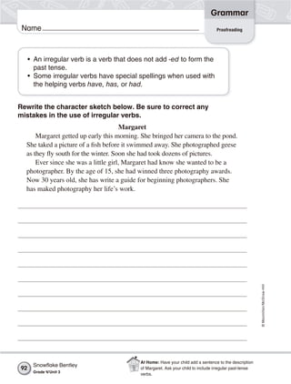©Macmillan/McGraw-Hill
Grammar
Name
Rewrite the character sketch below. Be sure to correct any
mistakes in the use of irregular verbs.
Margaret
Margaret getted up early this morning. She bringed her camera to the pond.
She taked a picture of a fish before it swimmed away. She photographed geese
as they fly south for the winter. Soon she had took dozens of pictures.
Ever since she was a little girl, Margaret had know she wanted to be a
photographer. By the age of 15, she had winned three photography awards.
Now 30 years old, she has write a guide for beginning photographers. She
has maked photography her life’s work.
• An irregular verb is a verb that does not add -ed to form the
past tense.
• Some irregular verbs have special spellings when used with
the helping verbs have, has, or had.
Proofreading
Snowﬂake Bentley
Grade 4/Unit 3
92
At Home: Have your child add a sentence to the description
of Margaret. Ask your child to include irregular past-tense
verbs.
 
