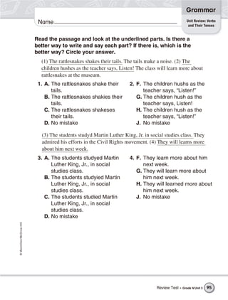 ©Macmillan/McGraw-Hill
Grammar
Name Unit Review: Verbs
and Their Tenses
Read the passage and look at the underlined parts. Is there a
better way to write and say each part? If there is, which is the
better way? Circle your answer.
(1) The rattlesnakes shakes their tails. The tails make a noise. (2) The
children hushes as the teacher says, Listen! The class will learn more about
rattlesnakes at the museum.
1. A. The rattlesnakes shake their
tails.
B. The rattlesnakes shakies their
tails.
C. The rattlesnakes shakeses
their tails.
D. No mistake
2. F. The children hushs as the
teacher says, “Listen!”
G. The children hush as the
teacher says, Listen!
H. The children hush as the
teacher says, “Listen!”
J. No mistake
(3) The students studyd Martin Luther King, Jr. in social studies class. They
admired his efforts in the Civil Rights movement. (4) They will learns more
about him next week.
3. A. The students studyed Martin
Luther King, Jr., in social
studies class.
B. The students studyied Martin
Luther King, Jr., in social
studies class.
C. The students studied Martin
Luther King, Jr., in social
studies class.
D. No mistake
4. F. They learn more about him
next week.
G. They will learn more about
him next week.
H. They will learned more about
him next week.
J. No mistake
Review Test • Grade 4/Unit 3 95
 