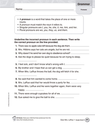 ©Macmillan/McGraw-Hill
Grammar
Name Pronouns
• A pronoun is a word that takes the place of one or more
nouns.
• A pronoun must match the noun it refers to.
• Singular pronouns are I, you, he, she, it, me, him, and her.
• Plural pronouns are we, you, they, us, and them.
Underline the incorrect pronoun in each sentence. Then write
the correct pronoun on the line provided.
1. There was no apple cake left because the dog ate them.
2. Mrs. Hibbins says her cats are angels, but he are not.
3. Why doesn’t he send her own dog to obedience school?
4. Ask the dogs to please be quiet because he am trying to sleep.
5. I feel sick, and I don’t know what’s wrong with I.
6. My brother and I hope that us can get a dog.
7. When Mrs. LaRue throws the ball, the dog will fetch it for she.
8. Ike said that him wanted to come home.
9. Mrs. LaRue said that her would throw a party for Ike.
10. When Mrs. LaRue and Ike were together again, them were very
happy.
11. There were enough cupcakes for all of we.
12. Sue asked me to give the ball to she.
Dear Mrs. LaRue • Grade 4/Unit 4 97
At Home: Have your child ﬁnd three sentences from the
story that include pronouns.
 