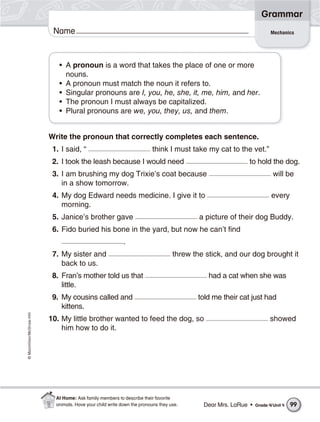 ©Macmillan/McGraw-Hill
Grammar
Name Mechanics
• A pronoun is a word that takes the place of one or more
nouns.
• A pronoun must match the noun it refers to.
• Singular pronouns are I, you, he, she, it, me, him, and her.
• The pronoun I must always be capitalized.
• Plural pronouns are we, you, they, us, and them.
Write the pronoun that correctly completes each sentence.
1. I said, “ think I must take my cat to the vet.”
2. I took the leash because I would need to hold the dog.
3. I am brushing my dog Trixie’s coat because will be
in a show tomorrow.
4. My dog Edward needs medicine. I give it to every
morning.
5. Janice’s brother gave a picture of their dog Buddy.
6. Fido buried his bone in the yard, but now he can’t find
.
7. My sister and threw the stick, and our dog brought it
back to us.
8. Fran’s mother told us that had a cat when she was
little.
9. My cousins called and told me their cat just had
kittens.
10. My little brother wanted to feed the dog, so showed
him how to do it.
Dear Mrs. LaRue • Grade 4/Unit 4 99
At Home: Ask family members to describe their favorite
animals. Have your child write down the pronouns they use.
 