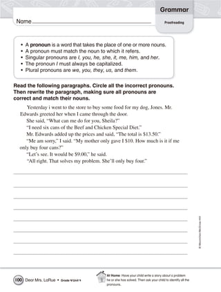 ©Macmillan/McGraw-Hill
Grammar
Name Proofreading
• A pronoun is a word that takes the place of one or more nouns.
• A pronoun must match the noun to which it refers.
• Singular pronouns are I, you, he, she, it, me, him, and her.
• The pronoun I must always be capitalized.
• Plural pronouns are we, you, they, us, and them.
Read the following paragraphs. Circle all the incorrect pronouns.
Then rewrite the paragraph, making sure all pronouns are
correct and match their nouns.
Yesterday i went to the store to buy some food for my dog, Jones. Mr.
Edwards greeted her when I came through the door.
She said, “What can me do for you, Sheila?”
“I need six cans of the Beef and Chicken Special Diet.”
Mr. Edwards added up the prices and said, “The total is $13.50.”
“Me am sorry,” I said. “My mother only gave I $10. How much is it if me
only buy four cans?”
“Let’s see. It would be $9.00,” he said.
“All right. That solves my problem. She’ll only buy four.”
Dear Mrs. LaRue • Grade 4/Unit 4100
At Home: Have your child write a story about a problem
he or she has solved. Then ask your child to identify all the
pronouns.
 