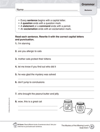 ©Macmillan/McGraw-Hill
Grammar
Name
• Every sentence begins with a capital letter.
• A question ends with a question mark.
• A statement or a command ends with a period.
• An exclamation ends with an exclamation mark.
Read each sentence. Rewrite it with the correct capital letters
and punctuation.
1. I’m starving
2. are you allergic to cats
3. mother cats protect their kittens
4. let me know if you find out who did it
5. he was glad the mystery was solved
6. don’t jump to conclusions
7. who brought the peanut butter and jelly
8. wow, this is a great cat
Mechanics
The Mystery of the Missing Lunch
Grade 4/Unit 1
3
At Home: Read different kinds of sentences aloud. Ask your
child how to punctuate each sentence.
 