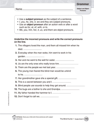 ©Macmillan/McGraw-Hill
Grammar
Name Subject and Object
Pronouns
• Use a subject pronoun as the subject of a sentence.
• I, you, he, she, it, we and they are subject pronouns.
• Use an object pronoun after an action verb or after a word
such as for, at, of, with, or to.
• Me, you, him, her, it, us, and them are object pronouns.
Underline the incorrect pronouns and write the correct pronouns
on the line.
1. The villagers loved the man, and them all missed him when he
died.
2. Everyday when the man woke, him went to work in his
garden.
3. Her and me went to the well for water.
4. Us are the only ones who really know him.
5. Them are the people we met last year.
6. The young man feared the blind man would be unkind
to he.
7. Her grandmother gave she a special gift.
8. This is a secret between you and I.
9. Blind people use sounds to help they get around.
10. The bugs are a bother to she and Grandpa.
11. My father handed the hammer to I.
12. Don’t forget to call we.
The Blind Hunter • Grade 4/Unit 4 103
At Home: Have your child write three sentences with subject
pronouns.
 