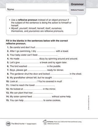 ©Macmillan/McGraw-Hill
Grammar
Name Reflexive Pronouns
• Use a reflexive pronoun instead of an object pronoun if
the subject of the sentence is doing the action to himself or
herself.
• Myself, yourself, himself, herself, itself, ourselves,
themselves, and yourselves are reflexive pronouns.
Fill in the blanks in the sentences below with the correct
reflexive pronoun.
1. Be careful and don’t hurt .
2. After I go swimming, I dry with a towel.
3. Your baby sister can’t feed .
4. He made dizzy by spinning around and around.
5. Let’s give a break and try again later.
6. The bird washed in the puddle.
7. Boys, please get ready for dinner.
8. The gardener shut the door and locked in the shed.
9. My grandfather almost fell, but he caught .
10. Look at ! You’re covered in mud!
11. I tried to reach the towel .
12. He looked at in the mirror.
13. We can plant that tree .
14. My sister cannot feed without some help.
15. You can help to some cookies.
The Blind Hunter • Grade 4/Unit 4104
At Home: Have your child write three sentences using
reﬂexive pronouns.
 