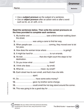 ©Macmillan/McGraw-Hill
Grammar
Name Mechanics
• Use a subject pronoun as the subject of a sentence.
• Use an object pronoun after an action verb or after a word
such as for, at, of, with, or to.
Read the sentences below. Then write the correct pronouns on
the lines provided to complete each sentence.
1. My brother and saw a blind woman walking down
the street.
2. was using a cane to find her way.
3. When people saw coming, they moved over to let
her pass.
4. How does the woman know where is going?
5. It might be hard for to run errands.
6. He told that she might count the steps to her
destination.
7. Do you know what think?
8. I think she does by smell.
9. What do mean, by smell?
10. Each street has its own smell, and that’s how she tells
apart.
11. Do have some extra money?
12. gave my brother some change.
13. could smell the hot dog stand around the corner.
14. This was going to be a good day for .
The Blind Hunter • Grade 4/Unit 4 105
At Home: Ask your child to write three sentences describing
something he or she can’t see, using one pronoun in each
sentence.
 
