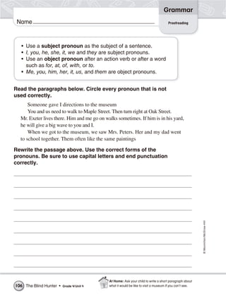 ©Macmillan/McGraw-Hill
Grammar
Name Proofreading
• Use a subject pronoun as the subject of a sentence.
• I, you, he, she, it, we and they are subject pronouns.
• Use an object pronoun after an action verb or after a word
such as for, at, of, with, or to.
• Me, you, him, her, it, us, and them are object pronouns.
Read the paragraphs below. Circle every pronoun that is not
used correctly.
Someone gave I directions to the museum
You and us need to walk to Maple Street. Then turn right at Oak Street.
Mr. Exeter lives there. Him and me go on walks sometimes. If him is in his yard,
he will give a big wave to you and I.
When we got to the museum, we saw Mrs. Peters. Her and my dad went
to school together. Them often like the same paintings
Rewrite the passage above. Use the correct forms of the
pronouns. Be sure to use capital letters and end punctuation
correctly.
The Blind Hunter • Grade 4/Unit 4106
At Home: Ask your child to write a short paragraph about
what it would be like to visit a museum if you can’t see.
 