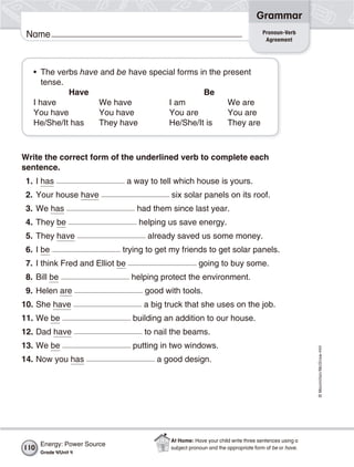 ©Macmillan/McGraw-Hill
Grammar
Name Pronoun-Verb
Agreement
• The verbs have and be have special forms in the present
tense.
Have Be
I have We have I am We are
You have You have You are You are
He/She/It has They have He/She/It is They are
Write the correct form of the underlined verb to complete each
sentence.
1. I has a way to tell which house is yours.
2. Your house have six solar panels on its roof.
3. We has had them since last year.
4. They be helping us save energy.
5. They have already saved us some money.
6. I be trying to get my friends to get solar panels.
7. I think Fred and Elliot be going to buy some.
8. Bill be helping protect the environment.
9. Helen are good with tools.
10. She have a big truck that she uses on the job.
11. We be building an addition to our house.
12. Dad have to nail the beams.
13. We be putting in two windows.
14. Now you has a good design.
Energy: Power Source
Grade 4/Unit 4
110
At Home: Have your child write three sentences using a
subject pronoun and the appropriate form of be or have.
 