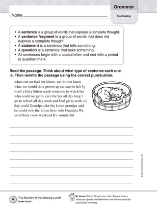 ©Macmillan/McGraw-Hill
Grammar
Name
Read the passage. Think about what type of sentence each one
is. Then rewrite the passage using the correct punctuation.
when our cat had her kitten, we did not know
what we would do a grown-up cat can be left by
itself a baby kitten needs someone to watch her
who could we get to care for her all day long I
go to school all day mom and Dad go to work all
day could Grandpa take the kitten grandpa said
he could now the kitten lives with Grandpa We
visit them every weekend It’s wonderful
• A sentence is a group of words that express a complete thought.
• A sentence fragment is a group of words that does not
express a complete thought.
• A statement is a sentence that tells something.
• A question is a sentence that asks something.
• All sentences begin with a capital letter and end with a period
or question mark.
Proofreading
The Mystery of the Missing Lunch
Grade 4/Unit 1
4
At Home: Watch TV with your child. Repeat a line a
character speaks and determine how the line would be
punctuated in writing.
 