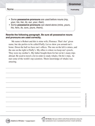 ©Macmillan/McGraw-Hill
Grammar
Name
• Some possessive pronouns are used before nouns (my,
your, his, her, its, our, your, their).
• Some possessive pronouns can stand alone (mine, yours,
his, hers, its, ours, yours, theirs).
Rewrite the following paragraph. Be sure all possessive nouns
and pronouns are used correctly.
Me name is Robert and this is mine wife, Florence. That’s her’ given
name, but she prefers to be called Fluffy. Let us show you around our’s
home. Down the hall we have our’s offices. The one on the left is mines, and
the one on the right is Fluffy’s. My office is where we keep our’s jewels.
They were my mother’s. My father bought them for her on he’s many trips
abroad. He used to travel a lot in order to study whales. On his’s trips, he
met some of the world’s top scientists. Theirs knowledge of whales was
amazing.
Proofreading
Adelina’s Whales • Grade 4/Unit 4118
At Home: Ask your child to write three sentences using one
possessive noun or possessive pronoun in each sentence.
 