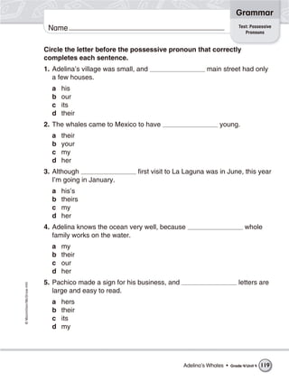 ©Macmillan/McGraw-Hill
Grammar
Name
Circle the letter before the possessive pronoun that correctly
completes each sentence.
1. Adelina’s village was small, and main street had only
a few houses.
a his
b our
c its
d their
2. The whales came to Mexico to have young.
a their
b your
c my
d her
3. Although first visit to La Laguna was in June, this year
I’m going in January.
a his’s
b theirs
c my
d her
4. Adelina knows the ocean very well, because whole
family works on the water.
a my
b their
c our
d her
5. Pachico made a sign for his business, and letters are
large and easy to read.
a hers
b their
c its
d my
Test: Possessive
Pronouns
Adelina’s Whales • Grade 4/Unit 4 119
 