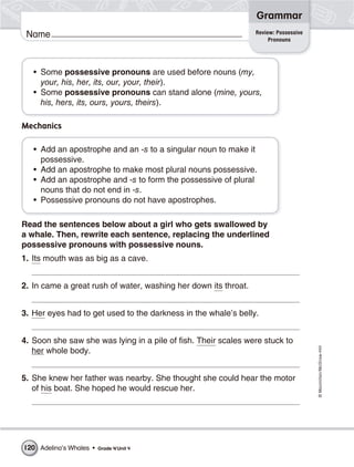 ©Macmillan/McGraw-Hill
Grammar
Name Review: Possessive
Pronouns
• Some possessive pronouns are used before nouns (my,
your, his, her, its, our, your, their).
• Some possessive pronouns can stand alone (mine, yours,
his, hers, its, ours, yours, theirs).
Mechanics
• Add an apostrophe and an -s to a singular noun to make it
possessive.
• Add an apostrophe to make most plural nouns possessive.
• Add an apostrophe and -s to form the possessive of plural
nouns that do not end in -s.
• Possessive pronouns do not have apostrophes.
Read the sentences below about a girl who gets swallowed by
a whale. Then, rewrite each sentence, replacing the underlined
possessive pronouns with possessive nouns.
1. Its mouth was as big as a cave.
2. In came a great rush of water, washing her down its throat.
3. Her eyes had to get used to the darkness in the whale’s belly.
4. Soon she saw she was lying in a pile of fish. Their scales were stuck to
her whole body.
5. She knew her father was nearby. She thought she could hear the motor
of his boat. She hoped he would rescue her.
Adelina’s Whales • Grade 4/Unit 4120
 
