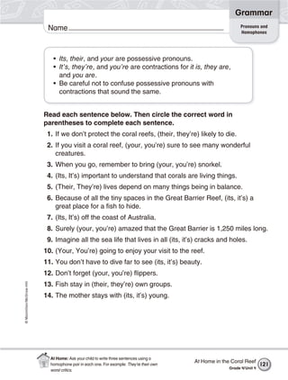 ©Macmillan/McGraw-Hill
Grammar
Name Pronouns and
Homophones
• Its, their, and your are possessive pronouns.
• It’s, they’re, and you’re are contractions for it is, they are,
and you are.
• Be careful not to confuse possessive pronouns with
contractions that sound the same.
Read each sentence below. Then circle the correct word in
parentheses to complete each sentence.
1. If we don’t protect the coral reefs, (their, they’re) likely to die.
2. If you visit a coral reef, (your, you’re) sure to see many wonderful
creatures.
3. When you go, remember to bring (your, you’re) snorkel.
4. (Its, It’s) important to understand that corals are living things.
5. (Their, They’re) lives depend on many things being in balance.
6. Because of all the tiny spaces in the Great Barrier Reef, (its, it’s) a
great place for a fish to hide.
7. (Its, It’s) off the coast of Australia.
8. Surely (your, you’re) amazed that the Great Barrier is 1,250 miles long.
9. Imagine all the sea life that lives in all (its, it’s) cracks and holes.
10. (Your, You’re) going to enjoy your visit to the reef.
11. You don’t have to dive far to see (its, it’s) beauty.
12. Don’t forget (your, you’re) flippers.
13. Fish stay in (their, they’re) own groups.
14. The mother stays with (its, it’s) young.
At Home in the Coral Reef
Grade 4/Unit 4
121
At Home: Ask your child to write three sentences using a
homophone pair in each one. For example: They’re their own
worst critics.
 