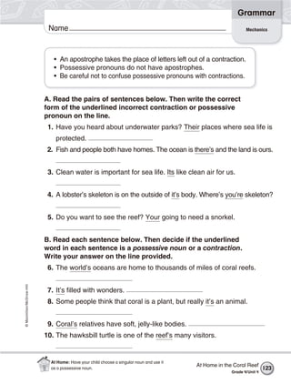 ©Macmillan/McGraw-Hill
Grammar
Name Mechanics
• An apostrophe takes the place of letters left out of a contraction.
• Possessive pronouns do not have apostrophes.
• Be careful not to confuse possessive pronouns with contractions.
A. Read the pairs of sentences below. Then write the correct
form of the underlined incorrect contraction or possessive
pronoun on the line.
1. Have you heard about underwater parks? Their places where sea life is
protected.
2. Fish and people both have homes. The ocean is there’s and the land is ours.
3. Clean water is important for sea life. Its like clean air for us.
4. A lobster’s skeleton is on the outside of it’s body. Where’s you’re skeleton?
5. Do you want to see the reef? Your going to need a snorkel.
B. Read each sentence below. Then decide if the underlined
word in each sentence is a possessive noun or a contraction.
Write your answer on the line provided.
6. The world’s oceans are home to thousands of miles of coral reefs.
7. It’s filled with wonders.
8. Some people think that coral is a plant, but really it’s an animal.
9. Coral’s relatives have soft, jelly-like bodies.
10. The hawksbill turtle is one of the reef’s many visitors.
At Home in the Coral Reef
Grade 4/Unit 4
123
At Home: Have your child choose a singular noun and use it
as a possessive noun.
 