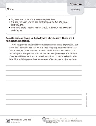 ©Macmillan/McGraw-Hill
Grammar
Name Proofreading
• Its, their, and your are possessive pronouns.
• It’s, they’re, and you’re are contractions for it is, they are,
and you are.
• The word there means “in that place.” It sounds just like their
and they’re.
Rewrite each sentence in the following short essay. There are 6
homophone mistakes.
Most people care about there environment and do things to protect it. But
places exist here and their that we don’t see every day. Its important to take
care of them, too. This summer I visited a beautiful coral reef. But a coral
reef isn’t just a nice place to visit. Its also like a neighborhood. It’s millions
of cracks and holes are home to many kinds of sea creatures. When I visited
their, I learned that people have to take care of the oceans, not just the land.
At Home in the Coral Reef
Grade 4/Unit 4
124
At Home: Have your child add two sentences to the
paragraph. Be sure he or she uses one of the homophones
studied in this unit.
 