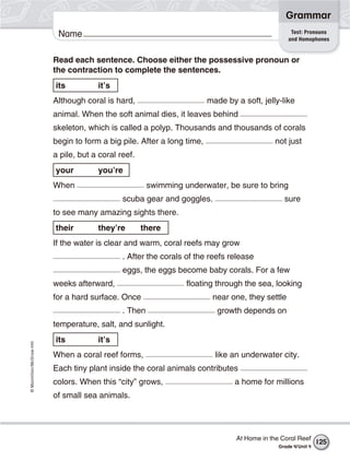 ©Macmillan/McGraw-Hill
Grammar
Name Test: Pronouns
and Homophones
Read each sentence. Choose either the possessive pronoun or
the contraction to complete the sentences.
its it’s
Although coral is hard, made by a soft, jelly-like
animal. When the soft animal dies, it leaves behind
skeleton, which is called a polyp. Thousands and thousands of corals
begin to form a big pile. After a long time, not just
a pile, but a coral reef.
your you’re
When swimming underwater, be sure to bring
scuba gear and goggles. sure
to see many amazing sights there.
their they’re there
If the water is clear and warm, coral reefs may grow
. After the corals of the reefs release
eggs, the eggs become baby corals. For a few
weeks afterward, floating through the sea, looking
for a hard surface. Once near one, they settle
. Then growth depends on
temperature, salt, and sunlight.
its it’s
When a coral reef forms, like an underwater city.
Each tiny plant inside the coral animals contributes
colors. When this “city” grows, a home for millions
of small sea animals.
At Home in the Coral Reef
Grade 4/Unit 4
125
 