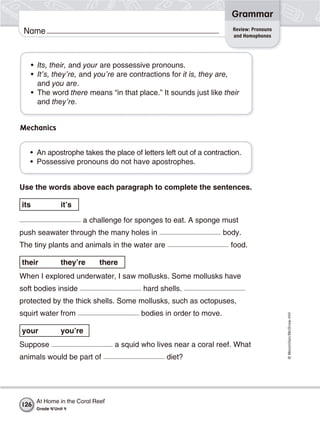 ©Macmillan/McGraw-Hill
Grammar
Name Review: Pronouns
and Homophones
• Its, their, and your are possessive pronouns.
• It’s, they’re, and you’re are contractions for it is, they are,
and you are.
• The word there means “in that place.” It sounds just like their
and they’re.
Mechanics
• An apostrophe takes the place of letters left out of a contraction.
• Possessive pronouns do not have apostrophes.
Use the words above each paragraph to complete the sentences.
its it’s
a challenge for sponges to eat. A sponge must
push seawater through the many holes in body.
The tiny plants and animals in the water are food.
their they’re there
When I explored underwater, I saw mollusks. Some mollusks have
soft bodies inside hard shells.
protected by the thick shells. Some mollusks, such as octopuses,
squirt water from bodies in order to move.
your you’re
Suppose a squid who lives near a coral reef. What
animals would be part of diet?
At Home in the Coral Reef
Grade 4/Unit 4
126
 
