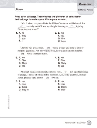 ©Macmillan/McGraw-Hill
Grammar
Name
Read each passage. Then choose the pronoun or contraction
that belongs in each space. Circle your answer.
“Mrs. LaRue, everyone thinks the Hibbins’s cats are well behaved. But
(1) certainly aren’t! I was up all night listening to (2) fighting.
Please take me home!”
Unit Review: Pronouns
1. A. he
B. they
C. you
D. I
2. E. me
F. you
G. him
H. them
Chirobo was a wise man. (3) would always take time to answer
people’s questions. Not only was he wise, he was also kind to children.
(4) would tell them stories.
3. A. He
B. She
C. They
D. We
4. E. He
F. She
G. They
H. We
Although many countries rely on fossil fuels, (5) not a perfect source
of energy. The use of oil has led to pollution. Also, some countries, such as
Japan, produce very little of (6) own oil.
5. A. her
B. hers
C. theirs
D. they’re
6. E. her
F. hers
G. theirs
H. their
Review Test • Grade 4/Unit 4 127
 