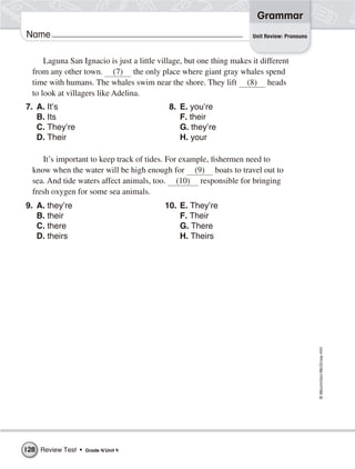 ©Macmillan/McGraw-Hill
Grammar
Name
Laguna San Ignacio is just a little village, but one thing makes it different
from any other town. (7) the only place where giant gray whales spend
time with humans. The whales swim near the shore. They lift (8) heads
to look at villagers like Adelina.
Unit Review: Pronouns
7. A. It’s
B. Its
C. They’re
D. Their
8. E. you’re
F. their
G. they’re
H. your
It’s important to keep track of tides. For example, fishermen need to
know when the water will be high enough for (9) boats to travel out to
sea. And tide waters affect animals, too. (10) responsible for bringing
fresh oxygen for some sea animals.
9. A. they’re
B. their
C. there
D. theirs
10. E. They’re
F. Their
G. There
H. Theirs
Review Test • Grade 4/Unit 4128
 