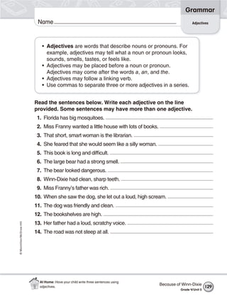 ©Macmillan/McGraw-Hill
Grammar
Name
• Adjectives are words that describe nouns or pronouns. For
example, adjectives may tell what a noun or pronoun looks,
sounds, smells, tastes, or feels like.
• Adjectives may be placed before a noun or pronoun.
Adjectives may come after the words a, an, and the.
• Adjectives may follow a linking verb.
• Use commas to separate three or more adjectives in a series.
Read the sentences below. Write each adjective on the line
provided. Some sentences may have more than one adjective.
1. Florida has big mosquitoes.
2. Miss Franny wanted a little house with lots of books.
3. That short, smart woman is the librarian.
4. She feared that she would seem like a silly woman.
5. This book is long and difficult.
6. The large bear had a strong smell.
7. The bear looked dangerous.
8. Winn-Dixie had clean, sharp teeth.
9. Miss Franny’s father was rich.
10. When she saw the dog, she let out a loud, high scream.
11. The dog was friendly and clean.
12. The bookshelves are high.
13. Her father had a loud, scratchy voice.
14. The road was not steep at all.
Adjectives
Because of Winn-Dixie
Grade 4/Unit 5
129
At Home: Have your child write three sentences using
adjectives.
 