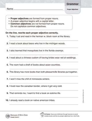 ©Macmillan/McGraw-Hill
Grammar
Name
• Proper adjectives are formed from proper nouns.
• A proper adjective begins with a capital letter.
• Common adjectives are not formed from proper nouns.
Do not capitalize common adjectives.
On the line, rewrite each proper adjective correctly.
1. Today I sat and read in the herman w. block room at the library.
2. I read a book about bears who live in the michigan woods.
3. I also learned that mosquitoes live in the florida swamps.
4. I read about a chinese custom of having brides wear red at weddings.
5. The room had a shelf of books about asian countries.
6. This library has more books than both pleasantville libraries put together.
7. I won’t miss the chill of minnesota winters.
8. I lived near the canadian border, where it got very cold.
9. That reminds me, I want to find a book on eskimo life.
10. I already read a book on native american tribes.
Proper Adjectives
Because of Winn-Dixie
Grade 4/Unit 5
130
At Home: Have your child look through science or social
studies books and list any proper adjectives he or she ﬁnds.
 