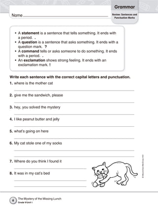 ©Macmillan/McGraw-Hill
Grammar
Name
Write each sentence with the correct capital letters and punctuation.
1. where is the mother cat
2. give me the sandwich, please
3. hey, you solved the mystery
4. I like peanut butter and jelly
5. what’s going on here
6. My cat stole one of my socks
7. Where do you think I found it
8. It was in my cat’s bed
• A statement is a sentence that tells something. It ends with
a period. .
• A question is a sentence that asks something. It ends with a
question mark. ?
• A command tells or asks someone to do something. It ends
with a period. .
• An exclamation shows strong feeling. It ends with an
exclamation mark. !
Review: Sentences and
Punctuation Marks
The Mystery of the Missing Lunch
Grade 4/Unit 1
6
 