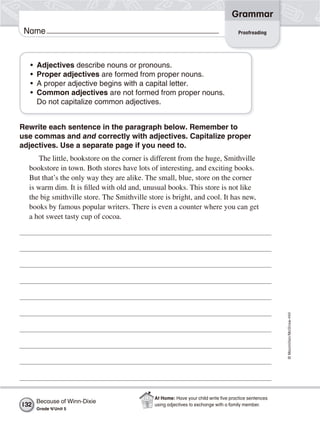©Macmillan/McGraw-Hill
Grammar
Name
• Adjectives describe nouns or pronouns.
• Proper adjectives are formed from proper nouns.
• A proper adjective begins with a capital letter.
• Common adjectives are not formed from proper nouns.
Do not capitalize common adjectives.
Rewrite each sentence in the paragraph below. Remember to
use commas and and correctly with adjectives. Capitalize proper
adjectives. Use a separate page if you need to.
The little, bookstore on the corner is different from the huge, Smithville
bookstore in town. Both stores have lots of interesting, and exciting books.
But that’s the only way they are alike. The small, blue, store on the corner
is warm dim. It is filled with old and, unusual books. This store is not like
the big smithville store. The Smithville store is bright, and cool. It has new,
books by famous popular writers. There is even a counter where you can get
a hot sweet tasty cup of cocoa.
Proofreading
Because of Winn-Dixie
Grade 4/Unit 5
132
At Home: Have your child write ﬁve practice sentences
using adjectives to exchange with a family member.
 