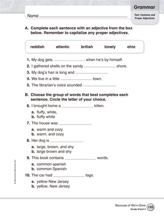 ©Macmillan/McGraw-Hill
Grammar
Name
A. Complete each sentence with an adjective from the box
below. Remember to capitalize any proper adjectives.
reddish atlantic british lonely ohio
1. My dog gets when he’s by himself.
2. I gathered shells on the sandy shore.
3. My dog’s hair is long and .
4. We live in a little town.
5. The librarian’s voice sounded .
B. Choose the group of words that best completes each
sentence. Circle the letter of your choice.
6. I brought home a kitten.
a. fluffy, white,
b. fluffy white
7. The house was .
a. warm and cozy
b. warm, and cozy
8. Her dog is .
a. large, brown, and shy
b. large brown and shy
9. This book contains words.
a. common spanish
b. common Spanish
10. The car had tags.
a. yellow New Jersey
b. yellow, New Jersey
Test: Common and
Proper Adjectives
Because of Winn-Dixie
Grade 4/Unit 5
133
 