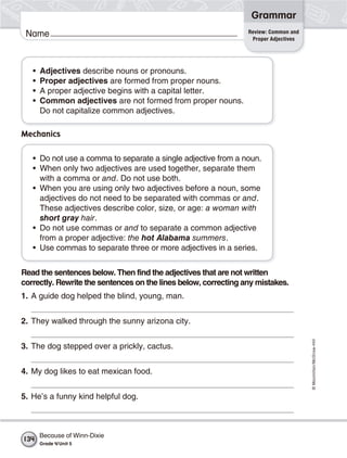 ©Macmillan/McGraw-Hill
Grammar
Name
• Adjectives describe nouns or pronouns.
• Proper adjectives are formed from proper nouns.
• A proper adjective begins with a capital letter.
• Common adjectives are not formed from proper nouns.
Do not capitalize common adjectives.
Read the sentences below. Then find the adjectives that are not written
correctly. Rewrite the sentences on the lines below, correcting any mistakes.
1. A guide dog helped the blind, young, man.
2. They walked through the sunny arizona city.
3. The dog stepped over a prickly, cactus.
4. My dog likes to eat mexican food.
5. He’s a funny kind helpful dog.
Mechanics
• Do not use a comma to separate a single adjective from a noun.
• When only two adjectives are used together, separate them
with a comma or and. Do not use both.
• When you are using only two adjectives before a noun, some
adjectives do not need to be separated with commas or and.
These adjectives describe color, size, or age: a woman with
short gray hair.
• Do not use commas or and to separate a common adjective
from a proper adjective: the hot Alabama summers.
• Use commas to separate three or more adjectives in a series.
Review: Common and
Proper Adjectives
Because of Winn-Dixie
Grade 4/Unit 5
134
 