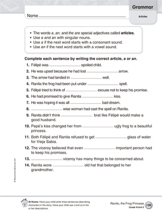 ©Macmillan/McGraw-Hill
Grammar
Name Articles
• The words a, an, and the are special adjectives called articles.
• Use a and an with singular nouns.
• Use a if the next word starts with a consonant sound.
• Use an if the next word starts with a vowel sound.
Complete each sentence by writing the correct article, a or an.
1. Félipé was spoiled child.
2. He was upset because he had lost arrow.
3. The arrow had landed in well.
4. Ranita the frog had been put under spell.
5. Félipé tried to think of excuse not to keep his promise.
6. He had promised to give Ranita kiss.
7. He was hoping it was all bad dream.
8. wise woman had cast the spell on Ranita.
9. Ranita didn’t think brat like Félipé would make a
good husband.
10. Pepé’s kiss changed her from ugly frog to a beautiful
princess.
11. Both Félipé and Ranita refused to get glass of water
for Vieja Sabia.
12. The viceroy believed that even important person had
to keep his promises.
13. viceroy has many things to be concerned about.
14. Ranita wore old hat that belonged to her
grandmother.
135
Ranita, the Frog Princess
Grade 4/Unit 5
At Home: Have your child write three sentences describing
characters in the story. Have your child use a and an in his
or her descriptions.
 