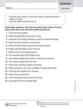 ©Macmillan/McGraw-Hill
Grammar
Name More Articles
• Use the with singular nouns that name a particular person,
place, or thing.
• Use the before all plural nouns.
Read each sentence. Put one line under each article. Put two
lines under the noun that each article points out.
1. The arrow was golden.
2. Félipé thought Ranita was only a frog.
3. Everyone must keep promises, even the children of kings.
4. Pepé feared it would be a long night.
5. Ranita thought Pepé would be the best husband.
6. Félipé ordered Pepé to kiss the frog.
7. Ranita was an unexpected guest.
8. The servants didn’t like Félipé much.
9. Vieja Sabia taught both children a lesson in manners.
10. The viceroy argued with his wife.
11. Ranita was actually a Mayan princess.
12. Félipé refused to go to the wedding of Ranita and Pepé.
13. The frog was hopeful for a change.
14. Pepé wore a long cloak.
15. The townspeople did not know the frog.
16. One guest had an overnight bag.
136
Ranita, the Frog Princess
Grade 4/Unit 5
At Home: Have your child write three sentences about
the story. Help your child circle the articles in his or her
sentences.
 