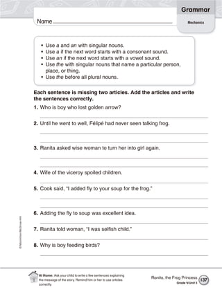 ©Macmillan/McGraw-Hill
Grammar
Name Mechanics
• Use a and an with singular nouns.
• Use a if the next word starts with a consonant sound.
• Use an if the next word starts with a vowel sound.
• Use the with singular nouns that name a particular person,
place, or thing.
• Use the before all plural nouns.
Each sentence is missing two articles. Add the articles and write
the sentences correctly.
1. Who is boy who lost golden arrow?
2. Until he went to well, Félipé had never seen talking frog.
3. Ranita asked wise woman to turn her into girl again.
4. Wife of the viceroy spoiled children.
5. Cook said, “I added fly to your soup for the frog.”
6. Adding the fly to soup was excellent idea.
7. Ranita told woman, “I was selfish child.”
8. Why is boy feeding birds?
137
Ranita, the Frog Princess
Grade 4/Unit 5
At Home: Ask your child to write a few sentences explaining
the message of the story. Remind him or her to use articles
correctly.
 