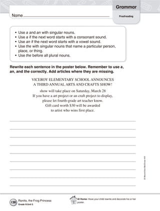 ©Macmillan/McGraw-Hill
Grammar
Name Proofreading
• Use a and an with singular nouns.
• Use a if the next word starts with a consonant sound.
• Use an if the next word starts with a vowel sound.
• Use the with singular nouns that name a particular person,
place, or thing.
• Use the before all plural nouns.
Rewrite each sentence in the poster below. Remember to use a,
an, and the correctly. Add articles where they are missing.
VICEROY ELEMENTARY SCHOOL ANNOUNCES
A THIRD ANNUAL ARTS AND CRAFTS SHOW!
show will take place on Saturday, March 28
If you have a art project or an craft project to display,
please let fourth-grade art teacher know.
Gift card worth $30 will be awarded
to artist who wins first place.
138
Ranita, the Frog Princess
Grade 4/Unit 5
At Home: Have your child rewrite and decorate his or her
poster.
 