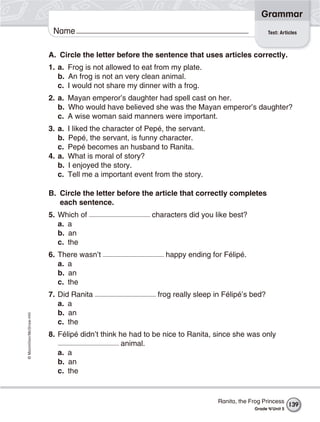 ©Macmillan/McGraw-Hill
Grammar
Name Test: Articles
A. Circle the letter before the sentence that uses articles correctly.
1. a. Frog is not allowed to eat from my plate.
b. An frog is not an very clean animal.
c. I would not share my dinner with a frog.
2. a. Mayan emperor’s daughter had spell cast on her.
b. Who would have believed she was the Mayan emperor’s daughter?
c. A wise woman said manners were important.
3. a. I liked the character of Pepé, the servant.
b. Pepé, the servant, is funny character.
c. Pepé becomes an husband to Ranita.
4. a. What is moral of story?
b. I enjoyed the story.
c. Tell me a important event from the story.
B. Circle the letter before the article that correctly completes
each sentence.
5. Which of characters did you like best?
a. a
b. an
c. the
6. There wasn’t happy ending for Félipé.
a. a
b. an
c. the
7. Did Ranita frog really sleep in Félipé’s bed?
a. a
b. an
c. the
8. Félipé didn’t think he had to be nice to Ranita, since she was only
animal.
a. a
b. an
c. the
139
Ranita, the Frog Princess
Grade 4/Unit 5
 