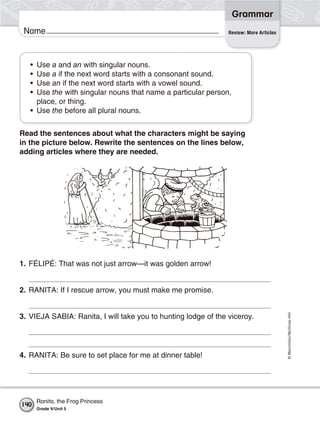 ©Macmillan/McGraw-Hill
Grammar
Name Review: More Articles
• Use a and an with singular nouns.
• Use a if the next word starts with a consonant sound.
• Use an if the next word starts with a vowel sound.
• Use the with singular nouns that name a particular person,
place, or thing.
• Use the before all plural nouns.
Read the sentences about what the characters might be saying
in the picture below. Rewrite the sentences on the lines below,
adding articles where they are needed.
1. FÉLIPÉ: That was not just arrow—it was golden arrow!
2. RANITA: If I rescue arrow, you must make me promise.
3. VIEJA SABIA: Ranita, I will take you to hunting lodge of the viceroy.
4. RANITA: Be sure to set place for me at dinner table!
140
Ranita, the Frog Princess
Grade 4/Unit 5
 
