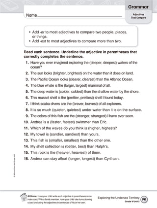 ©Macmillan/McGraw-Hill
Grammar
Name Adjectives
That Compare
• Add -er to most adjectives to compare two people, places,
or things.
• Add -est to most adjectives to compare more than two.
Read each sentence. Underline the adjective in parentheses that
correctly completes the sentence.
1. Have you ever imagined exploring the (deeper, deepest) waters of the
ocean?
2. The sun looks (brighter, brightest) on the water than it does on land.
3. The Pacific Ocean looks (clearer, clearest) than the Atlantic Ocean.
4. The blue whale is the (larger, largest) mammal of all.
5. The deep water is (colder, coldest) than the shallow water by the shore.
6. This mussel shell is the (prettier, prettiest) shell I found today.
7. I think scuba divers are the (braver, bravest) of all explorers.
8. It is so much (quieter, quietest) under water than it is on the surface.
9. The colors of this fish are the (stranger, strangest) I have ever seen.
10. Andrea is a (faster, fastest) swimmer than Eric.
11. Which of the waves do you think is (higher, highest)?
12. My towel is (sandier, sandiest) than yours.
13. This fish is (smaller, smallest) than the other one.
14. My shell collection is (better, best) than Ralph’s.
15. This rock is the (heavier, heaviest) of them.
16. Andrea can stay afloat (longer, longest) than Cyril can.
Exploring the Undersea Territory
Grade 4/Unit 5
141
At Home: Have your child write each adjective in parentheses on an
index card. With a family member, have your child take turns drawing
a card and using the adjectives in sentences of his or her own.
 