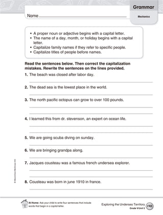 ©Macmillan/McGraw-Hill
Grammar
Name Mechanics
• A proper noun or adjective begins with a capital letter.
• The name of a day, month, or holiday begins with a capital
letter.
• Capitalize family names if they refer to specific people.
• Capitalize titles of people before names.
Read the sentences below. Then correct the capitalization
mistakes. Rewrite the sentences on the lines provided.
1. The beach was closed after labor day.
2. The dead sea is the lowest place in the world.
3. The north pacific octopus can grow to over 100 pounds.
4. I learned this from dr. stevenson, an expert on ocean life.
5. We are going scuba diving on sunday.
6. We are bringing grandpa along.
7. Jacques cousteau was a famous french undersea explorer.
8. Cousteau was born in june 1910 in france.
Exploring the Undersea Territory
Grade 4/Unit 5
143
At Home: Ask your child to write four sentences that include
words that begin in a capital letter.
 