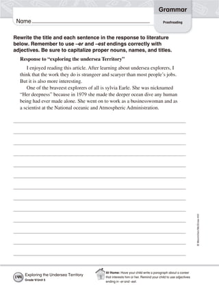 ©Macmillan/McGraw-Hill
Grammar
Name Proofreading
Rewrite the title and each sentence in the response to literature
below. Remember to use –er and –est endings correctly with
adjectives. Be sure to capitalize proper nouns, names, and titles.
Response to “exploring the undersea Territory”
I enjoyed reading this article. After learning about undersea explorers, I
think that the work they do is strangeer and scaryer than most people’s jobs.
But it is also more interesting.
One of the braveest explorers of all is sylvia Earle. She was nicknamed
“Her deepness” because in 1979 she made the deeper ocean dive any human
being had ever made alone. She went on to work as a businesswoman and as
a scientist at the National oceanic and Atmospheric Administration.
Exploring the Undersea Territory
Grade 4/Unit 5
144
At Home: Have your child write a paragraph about a career
that interests him or her. Remind your child to use adjectives
ending in -er and -est.
 