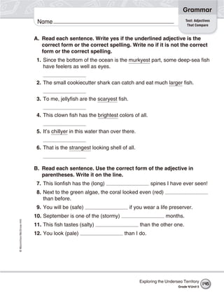 ©Macmillan/McGraw-Hill
Grammar
Name Test: Adjectives
That Compare
A. Read each sentence. Write yes if the underlined adjective is the
correct form or the correct spelling. Write no if it is not the correct
form or the correct spelling.
1. Since the bottom of the ocean is the murkyest part, some deep-sea fish
have feelers as well as eyes.
2. The small cookiecutter shark can catch and eat much larger fish.
3. To me, jellyfish are the scaryest fish.
4. This clown fish has the brightest colors of all.
5. It’s chillyer in this water than over there.
6. That is the strangest looking shell of all.
B. Read each sentence. Use the correct form of the adjective in
parentheses. Write it on the line.
7. This lionfish has the (long) spines I have ever seen!
8. Next to the green algae, the coral looked even (red)
than before.
9. You will be (safe) if you wear a life preserver.
10. September is one of the (stormy) months.
11. This fish tastes (salty) than the other one.
12. You look (pale) than I do.
Exploring the Undersea Territory
Grade 4/Unit 5
145
 