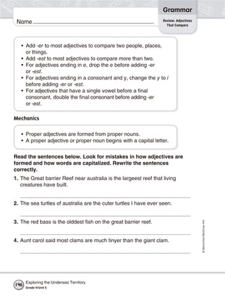 ©Macmillan/McGraw-Hill
Grammar
Name Review: Adjectives
That Compare
• Add -er to most adjectives to compare two people, places,
or things.
• Add -est to most adjectives to compare more than two.
• For adjectives ending in e, drop the e before adding -er
or -est.
• For adjectives ending in a consonant and y, change the y to i
before adding -er or -est.
• For adjectives that have a single vowel before a final
consonant, double the final consonant before adding -er
or -est.
Mechanics
• Proper adjectives are formed from proper nouns.
• A proper adjective or proper noun begins with a capital letter.
Read the sentences below. Look for mistakes in how adjectives are
formed and how words are capitalized. Rewrite the sentences
correctly.
1. The Great barrier Reef near australia is the largeest reef that living
creatures have built.
2. The sea turtles of australia are the cuter turtles I have ever seen.
3. The red bass is the olddest fish on the great barrier reef.
4. Aunt carol said most clams are much tinyer than the giant clam.
Exploring the Undersea Territory
Grade 4/Unit 5
146
 