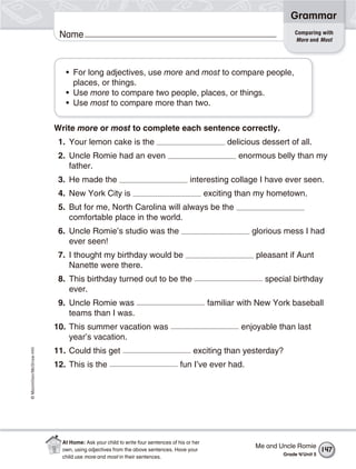©Macmillan/McGraw-Hill
Grammar
Name
• For long adjectives, use more and most to compare people,
places, or things.
• Use more to compare two people, places, or things.
• Use most to compare more than two.
Write more or most to complete each sentence correctly.
1. Your lemon cake is the delicious dessert of all.
2. Uncle Romie had an even enormous belly than my
father.
3. He made the interesting collage I have ever seen.
4. New York City is exciting than my hometown.
5. But for me, North Carolina will always be the
comfortable place in the world.
6. Uncle Romie’s studio was the glorious mess I had
ever seen!
7. I thought my birthday would be pleasant if Aunt
Nanette were there.
8. This birthday turned out to be the special birthday
ever.
9. Uncle Romie was familiar with New York baseball
teams than I was.
10. This summer vacation was enjoyable than last
year’s vacation.
11. Could this get exciting than yesterday?
12. This is the fun I’ve ever had.
Comparing with
More and Most
Me and Uncle Romie
Grade 4/Unit 5
147
At Home: Ask your child to write four sentences of his or her
own, using adjectives from the above sentences. Have your
child use more and most in their sentences.
 