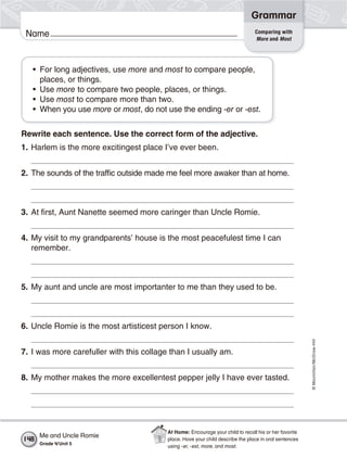 ©Macmillan/McGraw-Hill
Grammar
Name Comparing with
More and Most
• For long adjectives, use more and most to compare people,
places, or things.
• Use more to compare two people, places, or things.
• Use most to compare more than two.
• When you use more or most, do not use the ending -er or -est.
Rewrite each sentence. Use the correct form of the adjective.
1. Harlem is the more excitingest place I’ve ever been.
2. The sounds of the traffic outside made me feel more awaker than at home.
3. At first, Aunt Nanette seemed more caringer than Uncle Romie.
4. My visit to my grandparents’ house is the most peacefulest time I can
remember.
5. My aunt and uncle are most importanter to me than they used to be.
6. Uncle Romie is the most artisticest person I know.
7. I was more carefuller with this collage than I usually am.
8. My mother makes the more excellentest pepper jelly I have ever tasted.
Me and Uncle Romie
Grade 4/Unit 5
148
At Home: Encourage your child to recall his or her favorite
place. Have your child describe the place in oral sentences
using -er, -est, more, and most.
 