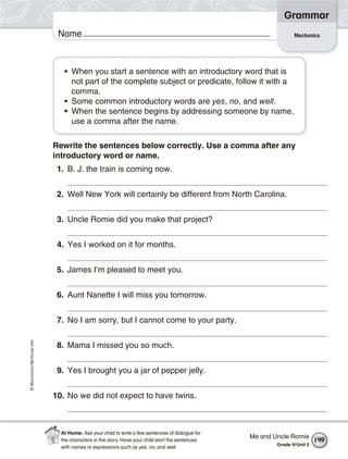 ©Macmillan/McGraw-Hill
Grammar
Name Mechanics
• When you start a sentence with an introductory word that is
not part of the complete subject or predicate, follow it with a
comma.
• Some common introductory words are yes, no, and well.
• When the sentence begins by addressing someone by name,
use a comma after the name.
Rewrite the sentences below correctly. Use a comma after any
introductory word or name.
1. B. J. the train is coming now.
2. Well New York will certainly be different from North Carolina.
3. Uncle Romie did you make that project?
4. Yes I worked on it for months.
5. James I’m pleased to meet you.
6. Aunt Nanette I will miss you tomorrow.
7. No I am sorry, but I cannot come to your party.
8. Mama I missed you so much.
9. Yes I brought you a jar of pepper jelly.
10. No we did not expect to have twins.
Me and Uncle Romie
Grade 4/Unit 5
149
At Home: Ask your child to write a few sentences of dialogue for
the characters in the story. Have your child start the sentences
with names or expressions such as yes, no, and well.
 